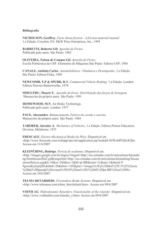 202
Bibliografia
NICHOLSON, Geoffrey. Facts about friction - A friction material manual.
1.a Edição. Croydon, PA: P&W Price Enterprises, Inc., 1995
BARRETTI, Roberto S.D. Apostila de Freios.
Publicado pelo autor. São Paulo: 1982
OLIVEIRA, Nelson de Campos Gil. Apostila de Freios.
Escola Politécnica da USP. Elementos de Máquinas.São Paulo: Editora USP, 1984
CANALE, Antônio Carlos. Automobilística - Dinâmica e Desempenho. 3.a Edição.
São Paulo: Editora Érika, 1989.
NEWCOMB, T.P & SPURR, R.T. Commercial Vehicle Braking. 1.a Edição. London:
Editora Newnes Butterworths, 1979.
SHIGUERU, Moacir F.. Apostila de freios. Distribuição das forças de frenagem.
Manuscrito do próprio autor. São Paulo: 1991
HOMEWOOD, M.N. Air Brake Technology.
Publicado pelo autor. London: 1977
PACE, Alessandro. Balanceamento Teórico do cavalo x carreta.
Manuscrito do próprio autor. São Paulo: 1984
TABOREK, Jaroslav J.. Mechanics of Vehicles. 1.a Edição. Editora Penton Education
Division, Oklahoma: 1975
FRESCALE. Electro-Mechanical Brake-by-Wire. Disponível em
«http://www.freescale.com/webapp/sps/site/application.jsp?nodeId=02Wcbf07jSLR2Q».
Acesso em 11/6/2007
KLEINÜBING, Rodrigo. Perícia de acidentes. Disponível em
«http://images.google.com.br/imgres?imgurl=http://sos.estradas.com.br/articulistas/kleinubi
ng/formfaixareflet2.gif&imgrefurl=http://sos.estradas.com.br/articulistas/kleinubing/faixasr
etrorefletivas.asp&h=54&w=204&sz=1&hl=pt-BR&start=11&um=1&tbnid=F-
9gswuKzZayQM:&tbnh=28&tbnw=105&prev=/images%3Fq%3Ddist%25C3%25A2ncia
%2Bde%2Bparada%26svnum%3D10%26um%3D1%26hl%3Dpt-BR%26sa%3DN»
Acesso em 10/6/2007
TELMA RETARDERS. Frictionless Brake Systems. Disponível em
«http://www.telmausa.com/telma_htm/default.htm». Acesso em 09/6/2007
VOITH AG. Hidrodynamic Retarders. Functionality of the retarder. Disponível em
«http://www.voithturbo.com/retarder_e.htm» Acesso em 09/6/2007
 