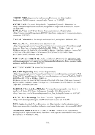203
TOYOTA PRIUS. Regenerative brake system. Disponível em «http://techno-
fandom.org/~hobbit/cars/cours-section6.pdf». Acesso em 12/6/2007.
CROWE, PAUL. Electronic Wedge Brakes Outperform Hydraulics. Disponível em
«http://horsepowersports.com/electronic-wedge-brakes-outperform-hydraulics/». Acesso
em 12/6/2007.
BMW AG. Video. BMW Brake Energy Regeneration System. Disponível em
«http://bimmeromania.blogspot.com/2007/03/video-bmw-brake-energy-regeneration.html».
Acesso em 11/6/2007.
VALTAS, Constantino B. Tecnologia no transporte de passageiros. Seminário AEA
WOLFGANG, M.L. Antilockiersystem. Disponível em
«http://images.google.com.br/imgres?imgurl=http://www.whnet.com/4x4/pix/absplus.jpg&
imgrefurl=http://www.whnet.com/4x4/abs.html&h=350&w=250&sz=21&hl=pt-
BR&start=6&um=1&tbnid=dNLg3a3jwrb4WM:&tbnh=120&tbnw=86&prev=/images%3F
q%3DHow%2BABS%2Bworks%26svnum%3D10%26um%3D1%26hl%3Dpt-
BR%26sa%3DN» Acesso em 08/6/2007
CONTINENTAL SYSTEMS AG. Brake Assist System. Disponível em http://www.conti-
online.com/generator/www/de/en/cas/cas/themes/products/hydraulic_brake_systems/brake_
assistents_en.html» Acesso em 06/6/2007.
CONTINENTAL-TEVES. Manual de Treinamento.
FOUNDRY Engineering. Brake Drums. Disponível em
«http://images.google.com.br/imgres?imgurl=http://www.moderncasting.com/archive/Web
Only/1002/03Fig.jpg&imgrefurl=http://www.moderncasting.com/archive/WebOnly/1002/C
GI1002.asp&h=199&w=400&sz=34&hl=pt-
BR&start=4&um=1&tbnid=NQE0Nn8cxcK46M:&tbnh=62&tbnw=124&prev=/images%3
Fq%3Ddrum%2Bbrake%2Bcracks%26gbv%3D2%26svnum%3D10%26um%3D1%26hl%
3Dpt-BR» Acesso em 05/6/2007
GUESSER, Wilson L. & BAUMER, Ivo. Ferros fundidos empregados para discos e
tambores de freios. SAE Brake Colloquium. Gramado: 2003. Disponível em
«http://www.tupy.com.br/downloads/guesser/ferro_fund_freio.pdf» Acesso em 05/6/2007
CIRCAL, Brake Technology. Disc Brake Overview. Disponível em
«http://www.brakingtechnologies.com/Overview.asp» Acesso em 05/6/2007
NICE, Karin. How Stuff Works. Disponível em «http://auto.howstuffworks.com/power-
brake.htm» e em «http://auto.howstuffworks.com/master-brake.htm». Acesso em 04/6/2007
MAHMOUD, Khaled R.M. & AGYPTEN, El-Minia. Theoretical and Experimental
Investigation on adptative Duo-Servo drum brake with high and constant brake shoe factor.
Universidade de Paderborn. 2005.
 