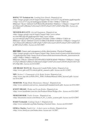 204
BOING 737 Technical site. Landing Gear Details. Disponível em
«http://images.google.com.br/imgres?imgurl=http://www.b737.org.uk/brakes.jpg&imgrefur
l=http://www.b737.org.uk/landinggear.htm&h=417&w=580&sz=33&hl=pt-
BR&start=7&um=1&tbnid=GoP3fKfxJ2RuaM:&tbnh=96&tbnw=134&prev=/images%3F
q%3Daircraft%2Bbrakes%26svnum%3D10%26um%3D1%26hl%3Dpt-BR» Acesso em
04/6/2007
MESSIER-BUGATTI. Aircraft Equipment. Disponível em
«http://images.google.com.br/imgres?imgurl=http://www.safran-
na.com/IMG/jpg/mb.jpg&imgrefurl=http://www.safran-
na.com/rubrique.php3%3Fid_rubrique%3D32&h=230&w=490&sz=51&hl=pt-
BR&start=1&um=1&tbnid=U2oVw1LS4Rr2YM:&tbnh=61&tbnw=130&prev=/images%3
Fq%3Daircraft%2Bbrakes%2B%26gbv%3D2%26svnum%3D10%26um%3D1%26hl%3D
pt-BR%26sa%3DG» Acesso em 04/6/2007
BREMBO. Causes and consequences of disc deterioration: Practical Examples .
«http://images.google.com.br/imgres?imgurl=http://home.tiscali.nl/annevelink/deterioration
/18.jpg&imgrefurl=http://home.tiscali.nl/annevelink/deterioration/Brembo_deterioration.ht
ml&h=190&w=200&sz=16&hl=pt-
BR&start=10&um=1&tbnid=NXx0WmM2cUtQWM:&tbnh=99&tbnw=104&prev=/image
s%3Fq%3Dbrake%2Bdiscs%2Bcracks%26gbv%3D2%26svnum%3D10%26um%3D1%26
hl%3Dpt-BR» Acesso em 03/6/2007.
AIR BRAKE MANUAL. Brunswick Canadá Public Safety. Disponível em
«http://www.gnb.ca/0276/vehicle/pdf/ab_manual-e.pdf» Acesso em 04 /6/2007.
MPI. Section 2 - Components of Air Brake System. Disponível em
«http://www.mpi.mb.ca/PDFs/DVL_PDFs/AirBrakeManual/ABM_Section2.pdf» Acesso
em 03/6/2007.
MERITOR. Wedge Brake Maintenance Manual . Disponível em
«http://www.axletech.com/service_manuals/pdf/standard/mm4r.pdf» Acesso em 03/6/2007.
KNOTT BRAKE. Wedge and S-cam Brakes. Disponível em
«http://www.knottbrake.com/site.cfm/Products/Drum/Wedge.cfm». Acesso em 02/6/2007.
MERITOR ROR. Trailer Systems . Disponível em
«http://documents.rorcare.com/library/4_85_3_trailer_systems.pdf» Acesso em 02/6/2007.
HAKO Technolab. Catálogo Seção 5. Disponível em
«http://www.technolab.org/Hako/Katalog-e/Section5.htm». Acesso em 02/6/2007
OFRIA, Charles. Family Car - A short course on Brakes. Disponível em
«http://www.familycar.com/brakes.htm» Acesso em 1/6/2007.
 