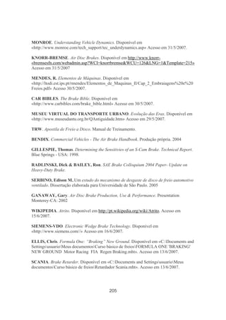205
MONROE. Understanding Vehicle Dynamics. Disponível em
«http://www.monroe.com/tech_support/tec_underdynamics.asp» Acesso em 31/5/2007.
KNORR-BREMSE. Air Disc Brakes. Disponível em http://www.knorr-
«bremsesfn.com/webadmin.asp?WCI=knorrbremse&WCU=126&LNG=1&Template=215»
Acesso em 31/5/2007
MENDES, R. Elementos de Máquinas. Disponível em
«http://ltodi.est.ips.pt/rmendes/Elementos_de_Maquinas_II/Cap_2_Embraiagens%20e%20
Freios.pdf» Acesso 30/5/2007.
CAR BIBLES. The Brake Bible. Disponível em
«http://www.carbibles.com/brake_bible.html» Acesso em 30/5/2007.
MUSEU VIRTUAL DO TRANSPORTE URBANO. Evolução das Eras. Disponível em
«http://www.museudantu.org.br/QAntiguidade.htm» Acesso em 29/5/2007.
TRW. Apostila de Freio a Disco. Manual de Treinamento.
BENDIX. Commercial Vehicles - The Air Brake Handbook. Produção própria. 2004
GILLESPIE, Thomas. Determining the Sensitivies of an S-Cam Brake. Technical Report.
Blue Springs - USA: 1998.
RADLINSKI, Dick & BAILEY, Ron. SAE Brake Colloquium 2004 Paper- Update on
Heavy-Duty Brake.
SERBINO, Edison M..Um estudo do mecanismo de desgaste de disco de freio automotivo
ventilado. Dissertação elaborada para Universidade de São Paulo. 2005
GANAWAY, Gary. Air Disc Brake Production, Use & Performance. Presentation
Monterey-CA: 2002
WIKIPEDIA. Atrito. Disponível em http://pt.wikipedia.org/wiki/Atrito. Acesso em
15/6/2007.
SIEMENS-VDO. Electronic Wedge Brake Technology. Disponível em
«http://www.siemens.com//» Acesso em 16/6/2007.
ELLIS, Chris. Formula One: “Braking” New Ground. Disponível em «C:Documents and
SettingsusuarioMeus documentosCurso básico de freiosFORMULA ONE 'BRAKING'
NEW GROUND Motor Racing FIA Regen Braking.mht». Acesso em 13/6/2007.
SCANIA. Brake Retarder. Disponível em «C:Documents and SettingsusuarioMeus
documentosCurso básico de freiosRetardador Scania.mht». Acesso em 13/6/2007.
 
