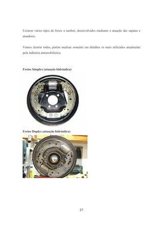 21
Existem vários tipos de freios a tambor, desenvolvidos mediante a atuação das sapatas e
atuadores.
Vamos ilustrar todos, porém analisar somente em detalhes os mais utilizados atualmente
pela indústria automobilística.
Freios Simplex (atuação hidráulica)
Freios Duplex (atuação hidráulica)
 