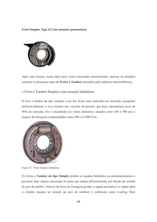 24
Freio Simplex Tipo Z-Cam (atuação pneumática)
Após esse resumo, nossa idéia será, como comentado anteriormente, analisar em detalhes
somente os principais tipos de Freios a Tambor utilizados pala indústria automobilística;
» Freio a Tambor Simplex com atuação hidráulica
O freio a tambor do tipo simplex é um dos freios mais utilizados no mercado, equipando
preferencialmente o eixo traseiro dos veículos de passeio, que hoje representam cerca de
90% do mercado. Ele é encontrado em vários diâmetros, situados entre 160 à 500 mm e
torques de frenagem compreendidos entre 300 e 25.000 N.m.
Figura 32 - Freio Simplex hidráulico
Os freios a Tambor do tipo Simplex podem se atuados hidráulica ou pneumaticamente e
possuem duas sapatas ancoradas no prato que atuam diferentemente em função do sentido
de giro do tambor. Através da força de frenagem gerada, a sapata primária (1.a sapata após
o cilindro atuador no sentido de giro do tambor) é conhecida como Leading Shoe
 
