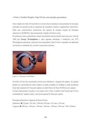 28
» Freio a Tambor Simplex Tipo S-Cam com atuação pneumática
Freio simplex do Tipo S-Cam full air é um dos freios mecânicos mais potentes do mercado,
utilizados em grande escala no segmento de caminhões, ônibus e implementos rodoviários.
Pelas suas características construtivas são capazes de entregar torques de frenagem
superiores a 40.000 Nm. Sua manutenção é rápida e de baixo custo.
Os primeiros freios pneumáticos foram inicialmente desenvolvidos para trens por volta de
1868 por George Westinghouse e após algumas alterações e melhorias, em 1872
Westinghouse patenteou o primeiro freio pneumático Tipo S-Cam e expandiu sua aplicação
inicial para a totalidade dos veículos comerciais existentes.
Figura 35 - Pneumatic S-Cam Brake
Os freios S-Cam são encontrados em diversos diâmetros e larguras de sapatas. As sapatas
podem ser construídas por alma simples ou dupla, fundidas ou soldadas e ainda receberem
lonas tipo segmento (01 lona por sapata) ou então blocos de freio (02 blocos por sapata).
Existem logicamente exceções a essa regra como o freio a tambor atual Scania tipo S-Cam
constituído de “sapatas curtas”, que levam apenas 01 bloco por sapata.
Principais dimensões e larguras de freios S-Cam:
Diâmetros 325mm / 381 mm / 394 mm/ 410 mm / 413 mm / 419 mm
Larguras 100 mm / 120 mm / 140 mm / 160 mm / 180 mm / 203 mm / 220 e 254mm
 