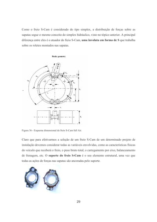 29
Como o freio S-Cam é considerado do tipo simplex, a distribuição de forças sobre as
sapatas segue o mesmo conceito do simplex hidráulico, visto no tópico anterior. A principal
diferença entre eles é o atuador do freio S-Cam, uma involuta em forma de S que trabalha
sobre os roletes montados nas sapatas.
Figura 36 - Esquema dimensional do freio S-Cam full Air.
Claro que para efetivarmos a seleção de um freio S-Cam de um determinado projeto de
instalação devemos considerar todas as variáveis envolvidas, como as características físicas
do veículo que receberá o freio, o peso bruto total, o carregamento por eixo, balanceamento
de frenagem, etc. O suporte do freio S-Cam é o seu elemento estrutural, uma vez que
todas as ações de forças nas sapatas são ancoradas pelo suporte.
 