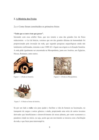 3
2. A História dos Freios
2.a » Como foram constituídos os primeiros freios
“Tudo que se move tem que parar”.
Iniciando com essa celebre frase, que nos remete a uma das grandes leis da física
reducionista - a Lei da Inércia, veremos que um dos grandes dilemas da humanidade foi
proporcionado pela invenção da roda, que segundo pesquisas arqueológicas ainda não
totalmente confirmadas, remonta o ano 3.000 AC e ligam sua origem a civilização Suméria.
A roda pôde igualmente ser encontrada na Mesopotâmia, junto aos Assírios, aos Egípcios,
Hicsos, Romanos, entre outros.
Figura 1 - A Roda na Suméria. Figura 2 - A Roda na Mesopotâmia.
Figura 3 - A Roda no limiar da história.
Se por um lado a roda veio para ajudar e facilitar a vida do homem na locomoção, no
transporte de cargas e outros gêneros e ainda, propiciando uma série de outros inventos
derivados que beneficiaram o desenvolvimento do nosso planeta, por outro ocasionava o
paradoxo citado no início, ou seja, assim que um movimento se iniciava com a facilitação
da roda, o que fazer para interrompê-lo.
 