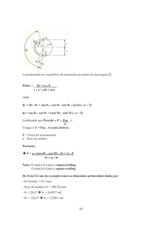 31
Considerando-se o equilíbrio de momentos no ponto de ancoragem H;
Pmáx = __(b + c) x F____
r x e² x (ø1 ± ø2)
onde;
ø1 = (θ2 - θ1 + sen θ1 x cos θ1 - sen θ2 x cos θ2) x a ÷ 2r
ø2 = cos θ2 - cos θ1 + (sen² θ2 - sen² θ1) x a ÷ 2r
Lembrando que Pressão » P = Fac e,
A
Torque » T = Fac x rt (raio efetivo)
F = Força de acionamento
r = Raio do tambor
Portanto;
T = µ x (cos θ1 - cos θ2) x (b + c) x F
ø1 ± µ x ø2
Nota: O sinal (+) é para a sapata leading
O sinal (-) é para a sapata trailing
Do freio S-Cam do exemplo temos as dimensões primordiais dadas por;
- Ø Tambor = 413 mm
- Raio do tambor (r) = 206,50 mm
- θ1 = 28,4° θ1 = 0,4957 rad
- θ2 = 126,4° θ2 = 2,2061 rad
 