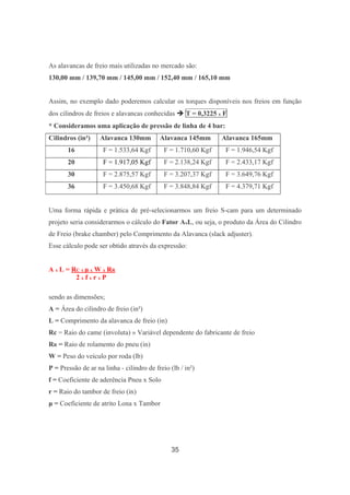 35
As alavancas de freio mais utilizadas no mercado são:
130,00 mm / 139,70 mm / 145,00 mm / 152,40 mm / 165,10 mm
Assim, no exemplo dado poderemos calcular os torques disponíveis nos freios em função
dos cilindros de freios e alavancas conhecidas T = 0,3225 x F
* Consideramos uma aplicação de pressão de linha de 4 bar:
Cilindros (in²) Alavanca 130mm Alavanca 145mm Alavanca 165mm
16 F = 1.533,64 Kgf F = 1.710,60 Kgf F = 1.946,54 Kgf
20 F = 1.917,05 Kgf F = 2.138,24 Kgf F = 2.433,17 Kgf
30 F = 2.875,57 Kgf F = 3.207,37 Kgf F = 3.649,76 Kgf
36 F = 3.450,68 Kgf F = 3.848,84 Kgf F = 4.379,71 Kgf
Uma forma rápida e prática de pré-selecionarmos um freio S-cam para um determinado
projeto seria considerarmos o cálculo do Fator AxL, ou seja, o produto da Área do Cilindro
de Freio (brake chamber) pelo Comprimento da Alavanca (slack adjuster).
Esse cálculo pode ser obtido através da expressão:
A x L = RC x µ x W x RR
2 x f x r x P
sendo as dimensões;
A = Área do cilindro de freio (in²)
L = Comprimento da alavanca de freio (in)
Rc = Raio do came (involuta) » Variável dependente do fabricante de freio
RR = Raio de rolamento do pneu (in)
W = Peso do veículo por roda (lb)
P = Pressão de ar na linha - cilindro de freio (lb / in²)
f = Coeficiente de aderência Pneu x Solo
r = Raio do tambor de freio (in)
µ = Coeficiente de atrito Lona x Tambor
 