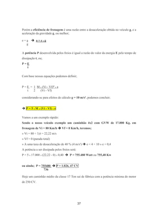 37
Porém a eficiência de frenagem é uma razão entre a desaceleração obtida no veículo a, e a
aceleração da gravidade g, ou melhor;
e = a a = e x g
g
A potência P desenvolvida pelos freios é igual a razão do valor da energia E pelo tempo de
dissipação t, ou;
P = E
t
Com base nessas equações podemos definir;
P = E = 1 M x (Vi - Vf)² x a
t 2 (Vi - Vf)
considerando-se para efeitos de cálculo g = 10 m/s², podemos concluir;
P = 5 x M x (Vi - Vf) x e
Vamos a um exemplo rápido:
Sendo o nosso veículo exemplo um caminhão 4x2 com GVW de 17.000 Kg, em
frenagem de Vi = 80 Km/h Vf = 0 Km/h, teremos;
» Vi = 80 ÷ 3,6 = 22,22 m/s
» Vf = 0 (parada total)
» A uma taxa de desaceleração de 40 % (4 m/s²) e = 4 ÷ 10 » e = 0,4
A potência a ser dissipada pelos freios será:
P = 5 x 17.000 x (22,22 - 0) x 0,40 P = 755.480 Watt ou 755,48 Kw
ou ainda; P = 755480 P = 1.026, 47 CV
736
Hoje um caminhão médio da classe 17 Ton sai de fábrica com a potência mínima do motor
de 250 CV.
 