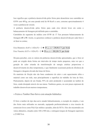 38
Isso significa que a potência desenvolvida pelos freios para desacelerar esse caminhão no
GVW com 40%g, em uma parada total de 80 Km/h a zero, consome aproximadamente 4
vezes a potência do veículo.
A potência desenvolvida pelos freios para cada eixo deverá levar em conta o
balanceamento de frenagem pré-definido para o caminhão.
Caminhões do segmento de médios com GVW de 17 Ton possuem balanceamento de
frenagem 45 x 55. Assim, se quisermos conhecer a potência desenvolvida por cada freio é
só fazer as contas;
Eixo Dianteiro: (0,45 x 1.026,47) ÷ 2 PFreio ED = 230,96 CV por freio
Eixo Traseiro: (0,55 x 1.026,47) ÷ 2 PFreio ET = 282,28 CV por freio
Dá para perceber, com os valores de potências desenvolvidas apresentados, que o freio só
pode ser exigido desta forma em intervalos de tempo muito pequenos, uma vez que a
geração de calor oriunda da transformação de energia cinética proporciona o
desenvolvimento de altas temperaturas, o que fatalmente ocasionará perda de eficiência de
frenagem e desgaste elevado das lonas de freios.
Os materiais de fricção não são bons condutores de calor e este aquecimento afeta o
material como um todo, mas principalmente a superfície de trabalho da lona de freio.
Praticamente, depois de um freada, 95% do calor produzido é acumulado no tambor de
freio, sendo dissipado através da sua massa. Tambores gastos, ou com pouca espessura de
trabalho desenvolvem maiores temperaturas.
» Freios a Tambor Duo-Servo com atuação hidráulica
O freio a tambor do tipo duo-servo atuado hidraulicamente, a exemplo do simplex, é um
dos freios mais utilizados no mercado, equipando preferencialmente o eixo traseiro de
comerciais leves como Pick Ups médias e pesadas, além de SUVs. Eles são encontrados em
vários diâmetros, situados entre 160 à 500 mm, e entregam torques de frenagem superiores
a 25.000 N.m.
 