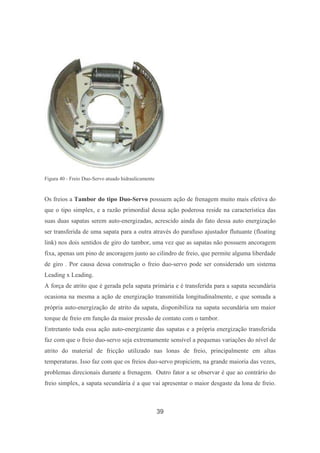 39
Figura 40 - Freio Duo-Servo atuado hidraulicamente
Os freios a Tambor do tipo Duo-Servo possuem ação de frenagem muito mais efetiva do
que o tipo simplex, e a razão primordial dessa ação poderosa reside na característica das
suas duas sapatas serem auto-energizadas, acrescido ainda do fato dessa auto energização
ser transferida de uma sapata para a outra através do parafuso ajustador flutuante (floating
link) nos dois sentidos de giro do tambor, uma vez que as sapatas não possuem ancoragem
fixa, apenas um pino de ancoragem junto ao cilindro de freio, que permite alguma liberdade
de giro . Por causa dessa construção o freio duo-servo pode ser considerado um sistema
Leading x Leading.
A força de atrito que é gerada pela sapata primária e é transferida para a sapata secundária
ocasiona na mesma a ação de energização transmitida longitudinalmente, e que somada a
própria auto-energização de atrito da sapata, disponibiliza na sapata secundária um maior
torque de freio em função da maior pressão de contato com o tambor.
Entretanto toda essa ação auto-energizante das sapatas e a própria energização transferida
faz com que o freio duo-servo seja extremamente sensível a pequenas variações do nível de
atrito do material de fricção utilizado nas lonas de freio, principalmente em altas
temperaturas. Isso faz com que os freios duo-servo propiciem, na grande maioria das vezes,
problemas direcionais durante a frenagem. Outro fator a se observar é que ao contrário do
freio simplex, a sapata secundária é a que vai apresentar o maior desgaste da lona de freio.
 