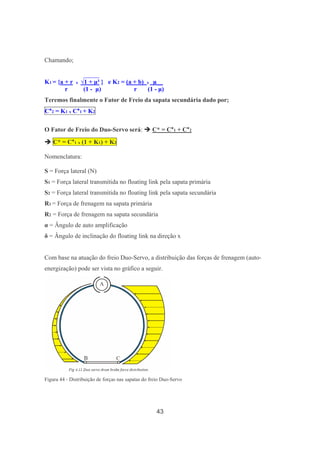 43
Chamando;
_____
K1 = {a + r x √1 + µ² } e K2 = (a + b) x µ__
r (1 - µ) r (1 - µ)
Teremos finalmente o Fator de Freio da sapata secundária dado por;
C*2 = K1 x C*1 + K2
O Fator de Freio do Duo-Servo será: C* = C*1 + C*2
C* = C*1 x (1 + K1) + K2
Nomenclatura:
S = Força lateral (N)
S1 = Força lateral transmitida no floating link pela sapata primária
S2 = Força lateral transmitida no floating link pela sapata secundária
R1 = Força de frenagem na sapata primária
R2 = Força de frenagem na sapata secundária
α = Ângulo de auto amplificação
δ = Ângulo de inclinação do floating link na direção x
Com base na atuação do freio Duo-Servo, a distribuição das forças de frenagem (auto-
energização) pode ser vista no gráfico a seguir.
Figura 44 - Distribuição de forças nas sapatas do freio Duo-Servo
 