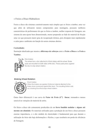 45
» Freios a Disco Hidráulicos
Freios a disco são sistemas construtivamente mais simples que os freios a tambor, uma vez
que além de utilizarem menos componentes para montagem, possuem melhores
características de performance do que os freios a tambor, melhor resposta de frenagem, um
sistema de auto-ajuste bem dimensionado, menor propensão ao fade do material de fricção
uma vez que possuem maior grau de recuperação térmica, pois dissipam mais rapidamente
o calor para o ambiente em função de serem sistemas abertos.
Curiosidade:
Ilustração idealizada que mostra a diferença de esforços entre o Freio a Disco e o Freio a
Tambor.
Outro fator diferencial é sua curva de Fator de Freio (C*) linear, tornando-o menos
sensível às variações do material de atrito.
Os freios a disco são comumente produzidos de em ferro fundido nodular e alguns até
mesmo em alumínio. Os materiais utilizados para a produção de um freio a disco possuem
enorme importância, e o alto módulo de elasticidade é fundamental para que durante a
utilização do freio não haja deformações e flexões, o que resultaria em perda de eficiência
de frenagem.
 