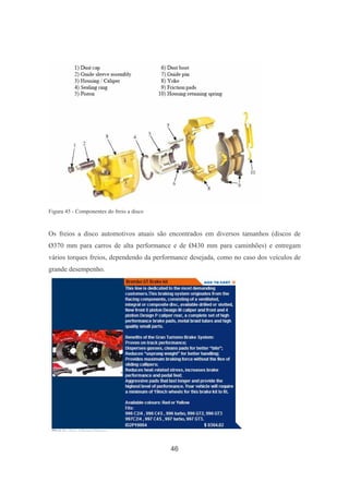 46
Figura 45 - Componentes do freio a disco
Os freios a disco automotivos atuais são encontrados em diversos tamanhos (discos de
Ø370 mm para carros de alta performance e de Ø430 mm para caminhões) e entregam
vários torques freios, dependendo da performance desejada, como no caso dos veículos de
grande desempenho.
 