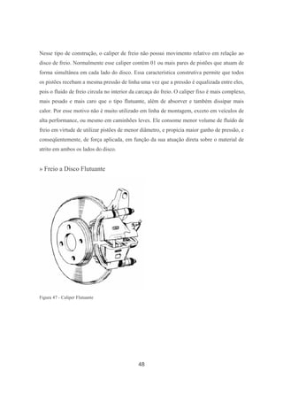 48
Nesse tipo de construção, o caliper de freio não possui movimento relativo em relação ao
disco de freio. Normalmente esse caliper contém 01 ou mais pares de pistões que atuam de
forma simultânea em cada lado do disco. Essa característica construtiva permite que todos
os pistões recebam a mesma pressão de linha uma vez que a pressão é equalizada entre eles,
pois o fluido de freio circula no interior da carcaça do freio. O caliper fixo é mais complexo,
mais pesado e mais caro que o tipo flutuante, além de absorver e também dissipar mais
calor. Por esse motivo não é muito utilizado em linha de montagem, exceto em veículos de
alta performance, ou mesmo em caminhões leves. Ele consome menor volume de fluído de
freio em virtude de utilizar pistões de menor diâmetro, e propicia maior ganho de pressão, e
conseqüentemente, de força aplicada, em função da sua atuação direta sobre o material de
atrito em ambos os lados do disco.
» Freio a Disco Flutuante
Figura 47 - Caliper Flutuante
 