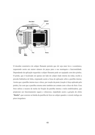 49
O desenho construtivo do caliper flutuante permite que ele seja mais leve e econômico,
requerendo assim um menor número de peças para a sua montagem e funcionalidade.
Dependendo da aplicação requerida o caliper flutuante pode ser equipado com dois pistões.
O pistão, que é localizado em apenas um lado do caliper (lado interno da roda), recebe a
pressão hidráulica de linha, originando assim a força de aplicação sobre a pastilha interna.
Assim que a pastilha interna toca o disco, por reação da ponte (reação à força aplicada pelo
pistão), faz com que a pastilha externa entre também em contato com o disco de freio. Esse
freio utiliza o recurso de molas de fixação da pastilha interna e mola estabilizadora, que
propiciam um funcionamento seguro e silencioso, impedindo assim a geração do efeito
“Rattle”, que consiste na batida da pastilha de freio no caliper quando o veículo trafega em
pisos irregulares.
 