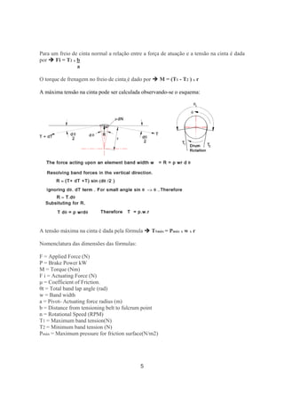 5
Para um freio de cinta normal a relação entre a força de atuação e a tensão na cinta é dada
por Fi = T2 x b
a
O torque de frenagem no freio de cinta é dado por M = (T1 - T2 ) x r
A máxima tensão na cinta pode ser calculada observando-se o esquema:
A tensão máxima na cinta é dada pela fórmula T1máx = Pmáx x w x r
Nomenclatura das dimensões das fórmulas:
F = Applied Force (N)
P = Brake Power kW
M = Torque (Nm)
F i = Actuating Force (N)
µ = Coefficient of Friction.
θt = Total band lap angle (rad)
w = Band width
a = Pivot- Actuating force radius (m)
b = Distance from tensioning belt to fulcrum point
n = Rotational Speed (RPM)
T1 = Maximum band tension(N)
T2 = Minimum band tension (N)
Pmáx = Maximum pressure for friction surface(N/m2)
 