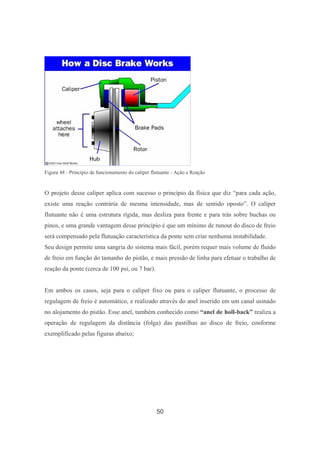 50
Figura 48 - Princípio de funcionamento do caliper flutuante - Ação e Reação
O projeto desse caliper aplica com sucesso o princípio da física que diz “para cada ação,
existe uma reação contrária de mesma intensidade, mas de sentido oposto”. O caliper
flutuante não é uma estrutura rígida, mas desliza para frente e para trás sobre buchas ou
pinos, e uma grande vantagem desse princípio é que um mínimo de runout do disco de freio
será compensado pela flutuação característica da ponte sem criar nenhuma instabilidade.
Seu design permite uma sangria do sistema mais fácil, porém requer mais volume de fluido
de freio em função do tamanho do pistão, e mais pressão de linha para efetuar o trabalho de
reação da ponte (cerca de 100 psi, ou 7 bar).
Em ambos os casos, seja para o caliper fixo ou para o caliper flutuante, o processo de
regulagem de freio é automático, e realizado através do anel inserido em um canal usinado
no alojamento do pistão. Esse anel, também conhecido como “anel de holl-back” realiza a
operação de regulagem da distância (folga) das pastilhas ao disco de freio, conforme
exemplificado pelas figuras abaixo;
 