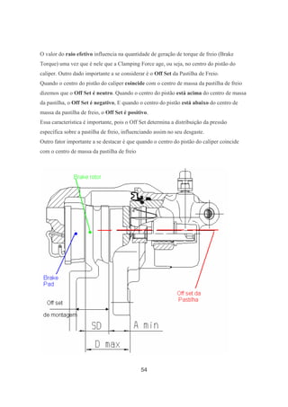 54
O valor do raio efetivo influencia na quantidade de geração de torque de freio (Brake
Torque) uma vez que é nele que a Clamping Force age, ou seja, no centro do pistão do
caliper. Outro dado importante a se considerar é o Off Set da Pastilha de Freio.
Quando o centro do pistão do caliper coincide com o centro de massa da pastilha de freio
dizemos que o Off Set é neutro. Quando o centro do pistão está acima do centro de massa
da pastilha, o Off Set é negativo, E quando o centro do pistão está abaixo do centro de
massa da pastilha de freio, o Off Set é positivo.
Essa característica é importante, pois o Off Set determina a distribuição da pressão
específica sobre a pastilha de freio, influenciando assim no seu desgaste.
Outro fator importante a se destacar é que quando o centro do pistão do caliper coincide
com o centro de massa da pastilha de freio
 