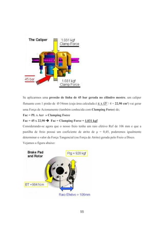 55
Se aplicarmos uma pressão de linha de 45 bar gerada no cilindro mestre, um caliper
flutuante com 1 pistão de Ø 54mm (cuja área calculada é π x Ø² / 4 = 22,90 cm²) vai gerar
uma Força de Acionamento (também conhecida com Clamping Force) de;
Fac = PL x Acr » Clamping Force
Fac = 45 x 22,90 Fac = Clamping Force = 1.031 kgf
Considerando-se agora que o nosso freio tenha um raio efetivo Ref de 106 mm e que a
pastilha de freio possui um coeficiente de atrito de µ = 0,45, poderemos igualmente
determinar o valor da Força Tangencial (ou Força de Atrito) gerada pelo Freio a Disco.
Vejamos a figura abaixo:
 