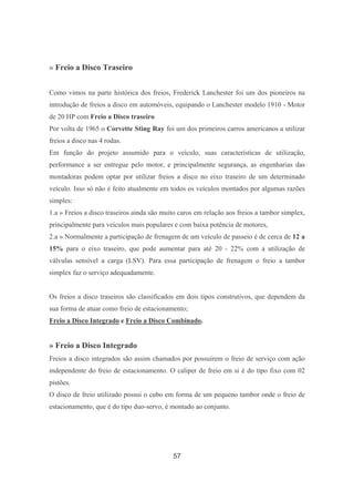 57
» Freio a Disco Traseiro
Como vimos na parte histórica dos freios, Frederick Lanchester foi um dos pioneiros na
introdução de freios a disco em automóveis, equipando o Lanchester modelo 1910 - Motor
de 20 HP com Freio a Disco traseiro.
Por volta de 1965 o Corvette Sting Ray foi um dos primeiros carros americanos a utilizar
freios a disco nas 4 rodas.
Em função do projeto assumido para o veículo, suas características de utilização,
performance a ser entregue pelo motor, e principalmente segurança, as engenharias das
montadoras podem optar por utilizar freios a disco no eixo traseiro de um determinado
veículo. Isso só não é feito atualmente em todos os veículos montados por algumas razões
simples:
1.a » Freios a disco traseiros ainda são muito caros em relação aos freios a tambor simplex,
principalmente para veículos mais populares e com baixa potência de motores,
2.a » Normalmente a participação de frenagem de um veículo de passeio é de cerca de 12 a
15% para o eixo traseiro, que pode aumentar para até 20 - 22% com a utilização de
válvulas sensível a carga (LSV). Para essa participação de frenagem o freio a tambor
simplex faz o serviço adequadamente.
Os freios a disco traseiros são classificados em dois tipos construtivos, que dependem da
sua forma de atuar como freio de estacionamento;
Freio a Disco Integrado e Freio a Disco Combinado.
» Freio a Disco Integrado
Freios a disco integrados são assim chamados por possuírem o freio de serviço com ação
independente do freio de estacionamento. O caliper de freio em si é do tipo fixo com 02
pistões.
O disco de freio utilizado possui o cubo em forma de um pequeno tambor onde o freio de
estacionamento, que é do tipo duo-servo, é montado ao conjunto.
 