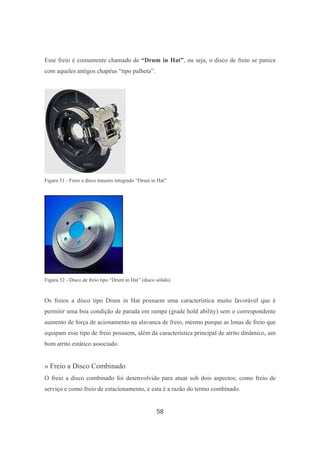 58
Esse freio é comumente chamado de “Drum in Hat”, ou seja, o disco de freio se parece
com aqueles antigos chapéus “tipo palheta”.
Figura 51 - Freio a disco traseiro integrado “Drum in Hat”
Figura 52 - Disco de freio tipo “Drum in Hat” (disco sólido)
Os freios a disco tipo Drum in Hat possuem uma característica muito favorável que é
permitir uma boa condição de parada em rampa (grade hold ability) sem o correspondente
aumento de força de acionamento na alavanca de freio, mesmo porque as lonas de freio que
equipam esse tipo de freio possuem, além da característica principal de atrito dinâmico, um
bom atrito estático associado.
» Freio a Disco Combinado
O freio a disco combinado foi desenvolvido para atuar sob dois aspectos; como freio de
serviço e como freio de estacionamento, e esta é a razão do termo combinado.
 