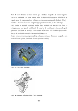 59
Além de o seu desenho ser mais simples que o do freio integrado, ele oferece algumas
vantagens adicionais, tais como, menor peso, menor custo comparativo (ao número de
peças), apesar de que o mecanismo utilizado no sistema de regulagem da distância (folga)
pastilhas x disco ser muito mais complexo (tipo parafuso sem-fim, ou Ball in Ramp).
Esses freios a princípio requerem maior força aplicada na alavanca de freio, e
principalmente uma grande estabilidade do material da pastilha de freio, que não pode
apresentar coeficiente de dilatação e crescimento muito altos, caso contrário prejudicam o
sistema de regulagem automática de folga pastilha x disco.
Hoje o mecanismo de regulagem da folga sofreu evoluções, e alguns são equipados com
rolamentos tipo agulha, permitindo melhor ajuste fino da folga.
Figura 53 - Freio a disco combinado
Figura 54 - Sistema de regulagem do freio a disco combinado
 