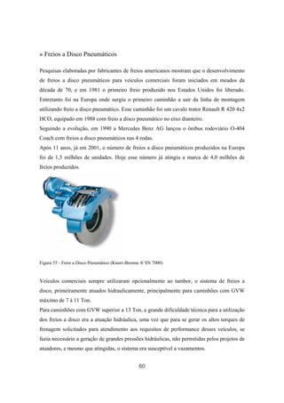 60
» Freios a Disco Pneumáticos
Pesquisas elaboradas por fabricantes de freios americanos mostram que o desenvolvimento
de freios a disco pneumáticos para veículos comerciais foram iniciados em meados da
década de 70, e em 1981 o primeiro freio produzido nos Estados Unidos foi liberado.
Entretanto foi na Europa onde surgiu o primeiro caminhão a sair da linha de montagem
utilizando freio a disco pneumático. Esse caminhão foi um cavalo trator Renault R 420 4x2
HCO, equipado em 1988 com freio a disco pneumático no eixo dianteiro.
Seguindo a evolução, em 1990 a Mercedes Benz AG lançou o ônibus rodoviário O-404
Coach com freios a disco pneumáticos nas 4 rodas.
Após 11 anos, já em 2001, o número de freios a disco pneumáticos produzidos na Europa
foi de 1,5 milhões de unidades. Hoje esse número já atingiu a marca de 4,0 milhões de
freios produzidos.
Figura 55 - Freio a Disco Pneumático (Knorr-Bremse ® SN 7000)
Veículos comerciais sempre utilizaram opcionalmente ao tambor, o sistema de freios a
disco, primeiramente atuados hidraulicamente, principalmente para caminhões com GVW
máximo de 7 à 11 Ton.
Para caminhões com GVW superior a 13 Ton, a grande dificuldade técnica para a utilização
dos freios a disco era a atuação hidráulica, uma vez que para se gerar os altos torques de
frenagem solicitados para atendimento aos requisitos de performance desses veículos, se
fazia necessário a geração de grandes pressões hidráulicas, não permitidas pelos projetos de
atuadores, e mesmo que atingidas, o sistema era susceptível a vazamentos.
 