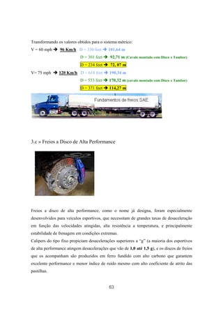 63
Transformando os valores obtidos para o sistema métrico:
V = 60 mph 96 Km/h D = 330 feet 101,64 m
D = 301 feet 92,71 m (Cavalo montado com Disco x Tambor)
D = 234 feet 72, 07 m
V= 75 mph 120 Km/h D = 618 feet 190,34 m
D = 553 feet 170,32 m (cavalo montado com Disco x Tambor)
D = 371 feet 114,27 m
3.c » Freios a Disco de Alta Performance
Freios a disco de alta performance, como o nome já designa, foram especialmente
desenvolvidos para veículos esportivos, que necessitam de grandes taxas de desaceleração
em função das velocidades atingidas, alta resistência a temperatura, e principalmente
estabilidade de frenagem em condições extremas.
Calipers do tipo fixo propiciam desacelerações superiores a “g” (a maioria dos esportivos
de alta performance atingem desacelerações que vão de 1,0 até 1,5 g), e os discos de freios
que os acompanham são produzidos em ferro fundido com alto carbono que garantem
excelente performance e menor índice de ruído mesmo com alto coeficiente de atrito das
pastilhas.
 
