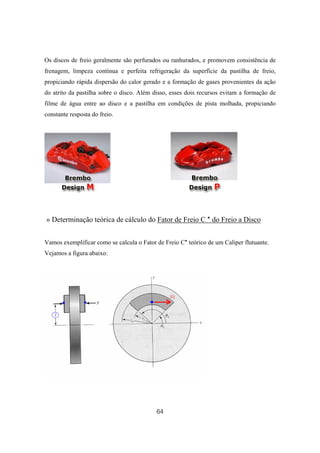 64
Os discos de freio geralmente são perfurados ou ranhurados, e promovem consistência de
frenagem, limpeza contínua e perfeita refrigeração da superfície da pastilha de freio,
propiciando rápida dispersão do calor gerado e a formação de gases provenientes da ação
do atrito da pastilha sobre o disco. Além disso, esses dois recursos evitam a formação de
filme de água entre ao disco e a pastilha em condições de pista molhada, propiciando
constante resposta do freio.
» Determinação teórica de cálculo do Fator de Freio C * do Freio a Disco
Vamos exemplificar como se calcula o Fator de Freio C* teórico de um Caliper flutuante.
Vejamos a figura abaixo:
 