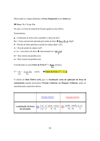 65
Observando-se a figura definimos a Força Tangencial ou de Atrito por;
Ftang = fat = 2 x µ x Fac
Ou seja, é a Força do material de fricção agindo no raio efetivo.
Nomenclatura:
µ = Coeficiente de atrito entre a pastilha e o disco de freio
Fac = Força normal total aplicada pelo pistão do freio Fac = P x A (Kgf)
P = Pressão de linha aplicada no pistão do caliper (Kgf / cm²)
A = Área do pistão do caliper (cm²)
r = ref = raio efetivo do disco Aproximação ref = (ri + re)
2
ri = Raio interno da pastilha (cm)
re = Raio externo da pastilha (cm)
Considerando-se como Fator de Freio C* = Ftang, teremos;
Fac
C* = Ft = 2 x µ x Fac , assim; Fator de Freio C* = 2 x µ
Fac Fac
O cálculo do Raio Efetivo (ref), que é a localização exata da aplicação da força de
acionamento quando procuramos Pressão Uniforme ou Desgaste Uniforme, pode ser
calculado pelas expressões abaixo;
 