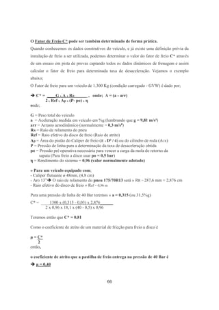66
O Fator de Freio C* pode ser também determinado de forma prática.
Quando conhecemos os dados construtivos do veículo, e já existe uma definição prévia da
instalação de freio a ser utilizada, podemos determinar o valor do fator de freio C* através
de um ensaio em pista de provas captando todos os dados dinâmicos de frenagem e assim
calcular o fator de freio para determinada taxa de desaceleração. Vejamos o exemplo
abaixo;
O Fator de freio para um veículo de 1.300 Kg (condição carregado - GVW) é dado por;
C* = ____G x A x RR_________ , onde; A = (a - arr)
2 x Ref x Ap x (P- po) x η
onde;
G = Peso total do veículo
a = Aceleração medida em veículo em %g (lembrando que g = 9,81 m/s²)
arr = Arrasto aerodinâmico (normalmente = 0,3 m/s²)
RR = Raio de rolamento do pneu
Ref = Raio efetivo do disco de freio (Raio de atrito)
Ap = Área do pistão do Caliper de freio (π x D² / 4) ou do cilindro de roda (ACR)
P = Pressão de linha para a determinação da taxa de desaceleração obtida
po = Pressão pré operativa necessária para vencer a carga da mola de retorno da
sapata (Para freio a disco usar po = 0,5 bar)
η = Rendimento do sistema = 0,96 (valor normalmente adotado)
» Para um veículo equipado com;
- Caliper flutuante ø 48mm, (4,8 cm)
- Aro 13” O raio de rolamento do pneu 175/70R13 será » RR = 287,6 mm = 2,876 cm
- Raio efetivo do disco de freio » Ref = 0,96 m
Para uma pressão de linha de 40 Bar teremos » a = 0,315 (ou 31,5%g)
C* = ____1300 x (0,315 - 0,03) x 2,876______
2 x 0,96 x 18,1 x (40 - 0,5) x 0,96
Teremos então que C* = 0,81
Como o coeficiente de atrito de um material de fricção para freio a disco é
µ = C*
2
então,
o coeficiente de atrito que a pastilha de freio entrega na pressão de 40 Bar é
µ = 0,40
 