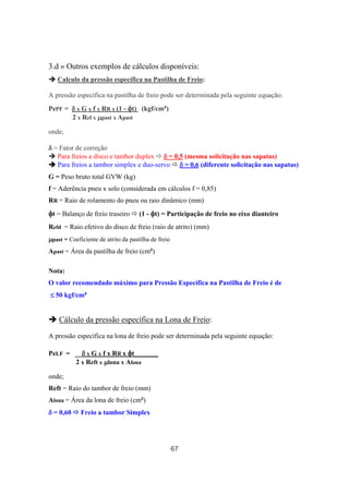 67
3.d » Outros exemplos de cálculos disponíveis:
Calculo da pressão específica na Pastilha de Freio:
A pressão específica na pastilha de freio pode ser determinada pela seguinte equação:
PePF = δδδδ x G x f x RR x (1 - φφφφt) (kgf/cm²)
2 x Ref x µµµµpast x Apast
onde;
δδδδ = Fator de correção
Para freios a disco e tambor duplex δδδδ = 0,5 (mesma solicitação nas sapatas)
Para freios a tambor simplex e duo-servo δδδδ = 0,6 (diferente solicitação nas sapatas)
G = Peso bruto total GVW (kg)
f = Aderência pneu x solo (considerada em cálculos f = 0,85)
RR = Raio de rolamento do pneu ou raio dinâmico (mm)
φφφφt = Balanço de freio traseiro (1 - φφφφt) = Participação de freio no eixo dianteiro
Refd = Raio efetivo do disco de freio (raio de atrito) (mm)
µµµµpast = Coeficiente de atrito da pastilha de freio
Apast = Área da pastilha de freio (cm²)
Nota:
O valor recomendado máximo para Pressão Específica na Pastilha de Freio é de
≤≤≤≤ 50 kgf/cm²
Cálculo da pressão específica na Lona de Freio:
A pressão específica na lona de freio pode ser determinada pela seguinte equação:
PeLF = __δδδδ x G x f x RR x φφφφt_______
2 x Reft x µµµµlona x Alona
onde;
Reft = Raio do tambor de freio (mm)
Alona = Área da lona de freio (cm²)
δδδδ = 0,60 Freio a tambor Simplex
 