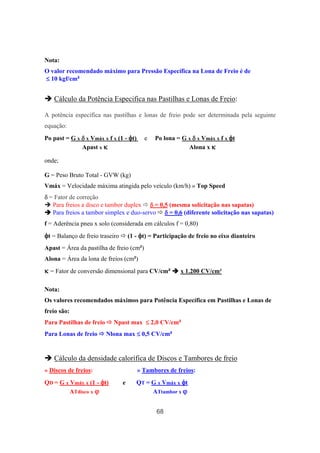68
Nota:
O valor recomendado máximo para Pressão Específica na Lona de Freio é de
≤≤≤≤ 10 kgf/cm²
Cálculo da Potência Especifica nas Pastilhas e Lonas de Freio:
A potência específica nas pastilhas e lonas de freio pode ser determinada pela seguinte
equação:
Po past = G x δδδδ x Vmáx x f x (1 - φφφφt) e Po lona = G x δδδδ x Vmáx x f x φφφφt
Apast x κκκκ Alona x κκκκ
onde;
G = Peso Bruto Total - GVW (kg)
Vmáx = Velocidade máxima atingida pelo veículo (km/h) » Top Speed
δδδδ = Fator de correção
Para freios a disco e tambor duplex δδδδ = 0,5 (mesma solicitação nas sapatas)
Para freios a tambor simplex e duo-servo δδδδ = 0,6 (diferente solicitação nas sapatas)
f = Aderência pneu x solo (considerada em cálculos f = 0,80)
φφφφt = Balanço de freio traseiro (1 - φφφφt) = Participação de freio no eixo dianteiro
Apast = Área da pastilha de freio (cm²)
Alona = Área da lona de freios (cm²)
κκκκ = Fator de conversão dimensional para CV/cm² x 1.200 CV/cm²
Nota:
Os valores recomendados máximos para Potência Específica em Pastilhas e Lonas de
freio são:
Para Pastilhas de freio Npast max ≤≤≤≤ 2,0 CV/cm²
Para Lonas de freio Nlona max ≤≤≤≤ 0,5 CV/cm²
Cálculo da densidade calorífica de Discos e Tambores de freio
» Discos de freios: » Tambores de freios:
QD = G x Vmáx x (1 - φφφφt) e QT = G x Vmáx x φφφφt
ATdisco x ϕϕϕϕ ATtambor x ϕϕϕϕ
 