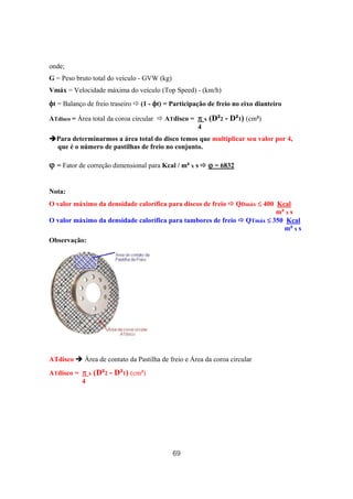 69
onde;
G = Peso bruto total do veículo - GVW (kg)
Vmáx = Velocidade máxima do veículo (Top Speed) - (km/h)
φφφφt = Balanço de freio traseiro (1 - φφφφt) = Participação de freio no eixo dianteiro
ATdisco = Área total da coroa circular ATdisco = ππππ x (D²2 - D²1) (cm²)
4
Para determinarmos a área total do disco temos que multiplicar seu valor por 4,
que é o número de pastilhas de freio no conjunto.
ϕϕϕϕ = Fator de correção dimensional para Kcal / m² x s ϕϕϕϕ = 6832
Nota:
O valor máximo da densidade calorífica para discos de freio QDmáx ≤≤≤≤ 400 Kcal
m² x s
O valor máximo da densidade calorífica para tambores de freio QTmáx ≤≤≤≤ 350 Kcal
m² x s
Observação:
ATdisco Área de contato da Pastilha de freio e Área da coroa circular
ATdisco = ππππ x (D²2 - D²1) (cm²)
4
 