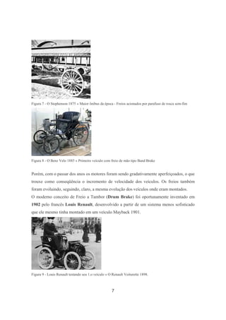 7
Figura 7 - O Stephenson 1875 » Maior ônibus da época - Freios acionados por parafuso de rosca sem-fim
Figura 8 - O Benz Velo 1885 » Primeiro veículo com freio de mão tipo Band Brake
Porém, com o passar dos anos os motores foram sendo gradativamente aperfeiçoados, o que
trouxe como conseqüência o incremento de velocidade dos veículos. Os freios também
foram evoluindo, seguindo, claro, a mesma evolução dos veículos onde eram montados.
O moderno conceito de Freio a Tambor (Drum Brake) foi oportunamente inventado em
1902 pelo francês Louis Renault, desenvolvido a partir de um sistema menos sofisticado
que ele mesmo tinha montado em um veículo Mayback 1901.
Figura 9 - Louis Renault testando seu 1.o veículo » O Renault Voiturette 1898.
 
