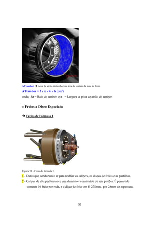 70
ATtambor Área de atrito do tambor ou área de contato da lona de freio
ATtambor = 2 x ππππ x Rt x h (cm²)
onde; Rt = Raio do tambor e h = Largura da pista de atrito do tambor
» Freios a Disco Especiais:
Freios de Formula 1
Figura 58 - Freio de fórmula 1
1 - Dutos que conduzem o ar para resfriar os calipers, os discos de freios e as pastilhas.
2 - Caliper de alta performance em alumínio é constituído de seis pistões. É permitido
somente 01 freio por roda, e o disco de freio tem Ø 278mm, por 28mm de espessura.
 
