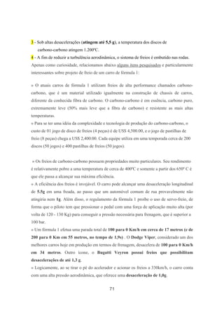 71
3 - Sob altas desacelerações (atingem até 5,5 g), a temperatura dos discos de
carbono-carbono atingem 1.200ºC.
4 - A fim de reduzir a turbulência aerodinâmica, o sistema de freios é embutido nas rodas.
Apenas como curiosidade, relacionamos abaixo alguns itens pesquisados e particularmente
interessantes sobre projeto de freio de um carro de fórmula 1:
» O atuais carros de fórmula 1 utilizam freios de alta performance chamados carbono-
carbono, que é um material utilizado igualmente na construção de chassis de carros,
diferente da conhecida fibra de carbono. O carbono-carbono é em essência, carbono puro,
extremamente leve (50% mais leve que a fibra de carbono) e resistente as mais altas
temperaturas.
» Para se ter uma idéia da complexidade e tecnologia de produção do carbono-carbono, o
custo de 01 jogo de disco de freios (4 peças) é de US$ 4,500.00, e o jogo de pastilhas de
freio (8 peças) chega a US$ 2,400.00. Cada equipe utiliza em uma temporada cerca de 200
discos (50 jogos) e 400 pastilhas de freios (50 jogos).
» Os freios de carbono-carbono possuem propriedades muito particulares. Seu rendimento
é relativamente pobre a uma temperatura de cerca de 400ºC e somente a partir dos 650º C é
que ele passa a alcançar sua máxima eficiência.
» A eficiência dos freios é invejável. O carro pode alcançar uma desaceleração longitudinal
de 5.5g em uma freada, ao passo que um automóvel comum de rua provavelmente não
atingiria nem 1g. Além disso, o regulamento da fórmula 1 proíbe o uso de servo-freio, de
forma que o piloto tem que pressionar o pedal com uma força de aplicação muito alta (por
volta de 120 - 130 Kg) para conseguir a pressão necessária para frenagem, que é superior a
100 bar.
» Um fórmula 1 efetua uma parada total de 100 para 0 Km/h em cerca de 17 metros (e de
200 para 0 Km em 55 metros, no tempo de 1,9s) . O Dodge Viper, considerado um dos
melhores carros hoje em produção em termos de frenagem, desacelera de 100 para 0 Km/h
em 34 metros. Outro ícone, o Bugatti Veyron possui freios que possibilitam
desacelerações de até 1,3 g.
» Logicamente, ao se tirar o pé do acelerador e acionar os freios a 330km/h, o carro conta
com uma alta pressão aerodinâmica, que oferece uma desaceleração de 1,0g.
 