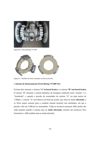73
Figura 60 - Freios Boeing 737-800
Figura 61 - Pastilhas de freios montadas em discos de atrito.
» Sistema de funcionamento (Freio Boeing 737-800 NG)
Existem dois sistemas, o sistema “A” in-board brakes, e o sistema “B” out-board brakes.
O sistema “B” alimenta o sistema hidráulico de frenagem conhecido como “normal”, e o
“Autobrake”, e quando a pressão do acumulador do sistema “A” cai para menos de
1.500psi, o sistema ”A” providencia um back-up system, que entra no modo alternado, e
os freios atuam somente para a condição manual (normal) sem autobrakes, até que a
pressão volte aos 3.000 psi no acumulador. Todas as aeronaves possuem ABS, porém não
estão atuantes quando o sistema atua no modo alternado, somente nas aeronaves New
Generation o ABS também atua no modo alternado.
 