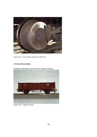 78
Figura 64 A - Freio a Disco utilizado no Metrô SP
» Freios Ferroviários
Também conhecidos com freios de sapatas externas.
Figura 64 B - Vagão ferroviário
 