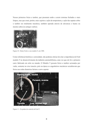 8
Nesses primeiros freios a tambor, que passaram então a serem sistemas fechados e mais
limpos, mas que eram, porém, mais sujeitos a ação da temperatura, a ação das sapatas sobre
o tambor era totalmente mecânica, também operada através de alavancas e hastes ou
mesmo cabos (os antigos varões).
Figura 10 - Henry Ford e o seu modelo T, em 1908.
Como referência histórica e curiosidade, não podemos deixar de citar a importância do Ford
modelo T no desenvolvimento da indústria automobilística, uma vez que ele foi o primeiro
carro fabricado em série no mundo. O Modelo T possuía freios a tambor acionados por
varão, somente no eixo traseiro, pois na época os engenheiros mecânicos acreditavam que
freios nas rodas dianteiras fariam o carro capotar.
Figura 11 - Os pedais de controle do Ford T.
 