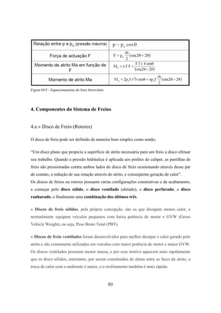 80
Figura 64 F - Equacionamento do freio ferroviário
4. Componentes do Sistema de Freios
4.a » Disco de Freio (Rotores)
O disco de freio pode ser definido de maneira bem simples como sendo;
“Um disco plano que propicia a superfície de atrito necessária para um freio a disco efetuar
seu trabalho. Quando a pressão hidráulica é aplicada aos pistões do caliper, as pastilhas de
freio são pressionadas contra ambos lados do disco de freio ocasionando através desse par
de contato, a redução de sua rotação através do atrito, e conseqüente geração de calor”.
Os discos de freios ou rotores possuem várias configurações construtivas e de acabamento,
a começar pelo disco sólido, o disco ventilado (aletado), o disco perfurado, o disco
ranhurado, e finalmente uma combinação dos últimos três.
» Discos de freio sólidos, pela própria concepção, são os que dissipam menos calor, e
normalmente equipam veículos pequenos com baixa potência de motor e GVW (Gross
Vehicle Weight), ou seja, Peso Bruto Total (PBT).
» Discos de freio ventilados foram desenvolvidos para melhor dissipar o calor gerado pelo
atrito e são comumente utilizados em veículos com maior potência de motor e maior GVW.
Os discos ventilados possuem menor massa, e por esse motivo aquecem mais rapidamente
que os disco sólidos, entretanto, por serem constituídos de aletas entre as faces de atrito, a
troca de calor com o ambiente é maior, e o resfriamento também é mais rápido.
 