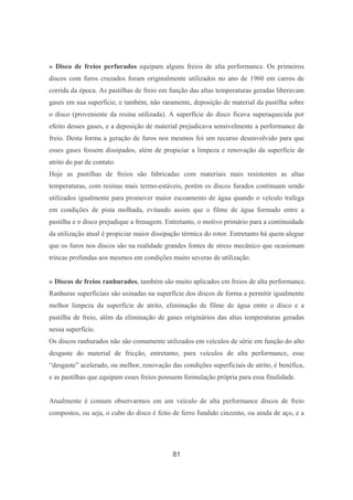 81
» Disco de freios perfurados equipam alguns freios de alta performance. Os primeiros
discos com furos cruzados foram originalmente utilizados no ano de 1960 em carros de
corrida da época. As pastilhas de freio em função das altas temperaturas geradas liberavam
gases em sua superfície, e também, não raramente, deposição de material da pastilha sobre
o disco (proveniente da resina utilizada). A superfície do disco ficava superaquecida por
efeito desses gases, e a deposição de material prejudicava sensivelmente a performance de
freio. Desta forma a geração de furos nos mesmos foi um recurso desenvolvido para que
esses gases fossem dissipados, além de propiciar a limpeza e renovação da superfície de
atrito do par de contato.
Hoje as pastilhas de freios são fabricadas com materiais mais resistentes as altas
temperaturas, com resinas mais termo-estáveis, porém os discos furados continuam sendo
utilizados igualmente para promover maior escoamento de água quando o veículo trafega
em condições de pista molhada, evitando assim que o filme de água formado entre a
pastilha e o disco prejudique a frenagem. Entretanto, o motivo primário para a continuidade
da utilização atual é propiciar maior dissipação térmica do rotor. Entretanto há quem alegue
que os furos nos discos são na realidade grandes fontes de stress mecânico que ocasionam
trincas profundas aos mesmos em condições muito severas de utilização.
» Discos de freios ranhurados, também são muito aplicados em freios de alta performance.
Ranhuras superficiais são usinadas na superfície dos discos de forma a permitir igualmente
melhor limpeza da superfície de atrito, eliminação de filme de água entre o disco e a
pastilha de freio, além da eliminação de gases originários das altas temperaturas geradas
nessa superfície.
Os discos ranhurados não são comumente utilizados em veículos de série em função do alto
desgaste do material de fricção, entretanto, para veículos de alta performance, esse
“desgaste” acelerado, ou melhor, renovação das condições superficiais de atrito, é benéfica,
e as pastilhas que equipam esses freios possuem formulação própria para essa finalidade.
Atualmente é comum observarmos em um veículo de alta performance discos de freio
compostos, ou seja, o cubo do disco é feito de ferro fundido cinzento, ou ainda de aço, e a
 