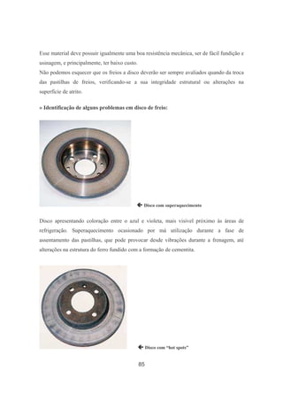 85
Esse material deve possuir igualmente uma boa resistência mecânica, ser de fácil fundição e
usinagem, e principalmente, ter baixo custo.
Não podemos esquecer que os freios a disco deverão ser sempre avaliados quando da troca
das pastilhas de freios, verificando-se a sua integridade estrutural ou alterações na
superfície de atrito.
» Identificação de alguns problemas em disco de freio:
 Disco com superaquecimento
Disco apresentando coloração entre o azul e violeta, mais visível próximo às áreas de
refrigeração. Superaquecimento ocasionado por má utilização durante a fase de
assentamento das pastilhas, que pode provocar desde vibrações durante a frenagem, até
alterações na estrutura do ferro fundido com a formação de cementita.
 Disco com “hot spots”
 