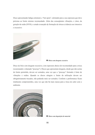 86
Disco apresentando fadiga estrutural, e “hot-spots”, alertando para a sua espessura que deve
próxima ao limite mínimo recomendado. Além das conseqüentes vibrações, e claro, da
geração de ruído (NVH), o estado avançado de formação de trincas evidencia uso intensivo
e excessivo.
 Disco com desgaste excessivo
Disco de freio com desgaste excessivo, com espessura abaixo do recomendado para a troca
(ocasionando o chamado “pescoço”). Discos que apresentam desgaste, desde que não acima
do limite permitido, devem ser usinados, uma vez que o “pescoço” formado é fonte de
vibrações e ruídos. Quando os discos atingem o limite da utilização devem ser
obrigatoriamente trocados, não podendo mais ser usinados. Conforto e performance ficam
totalmente comprometidos, uma vez que não há mais massa para a troca de calor com o
ambiente.
 Disco com deposição de material
 