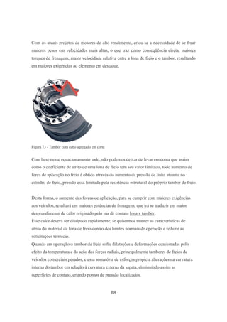 88
Com os atuais projetos de motores de alto rendimento, criou-se a necessidade de se frear
maiores pesos em velocidades mais altas, o que traz como conseqüência direta, maiores
torques de frenagem, maior velocidade relativa entre a lona de freio e o tambor, resultando
em maiores exigências ao elemento em destaque.
Figura 73 - Tambor com cubo agregado em corte
Com base nesse equacionamento todo, não podemos deixar de levar em conta que assim
como o coeficiente de atrito de uma lona de freio tem seu valor limitado, todo aumento de
força de aplicação no freio é obtido através do aumento da pressão de linha atuante no
cilindro de freio, pressão essa limitada pela resistência estrutural do próprio tambor de freio.
Desta forma, o aumento das forças de aplicação, para se cumprir com maiores exigências
aos veículos, resultará em maiores potências de frenagens, que irá se traduzir em maior
desprendimento de calor originado pelo par de contato lona x tambor.
Esse calor deverá ser dissipado rapidamente, se quisermos manter as características de
atrito do material da lona de freio dentro dos limites normais de operação e reduzir as
solicitações térmicas.
Quando em operação o tambor de freio sofre dilatações e deformações ocasionadas pelo
efeito da temperatura e da ação das forças radiais, principalmente tambores de freios de
veículos comerciais pesados, e essa somatória de esforços propicia alterações na curvatura
interna do tambor em relação à curvatura externa da sapata, diminuindo assim as
superfícies de contato, criando pontos de pressão localizados.
 
