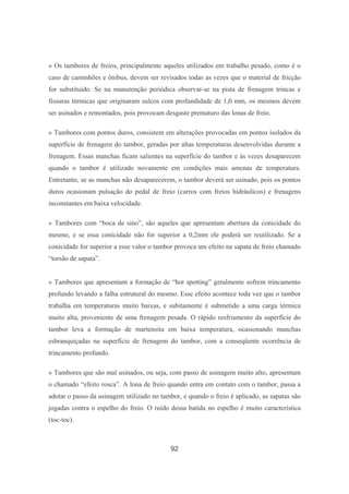 92
» Os tambores de freios, principalmente aqueles utilizados em trabalho pesado, como é o
caso de caminhões e ônibus, devem ser revisados todas as vezes que o material de fricção
for substituído. Se na manutenção periódica observar-se na pista de frenagem trincas e
fissuras térmicas que originaram sulcos com profundidade de 1,0 mm, os mesmos devem
ser usinados e remontados, pois provocam desgaste prematuro das lonas de freio.
» Tambores com pontos duros, consistem em alterações provocadas em pontos isolados da
superfície de frenagem do tambor, geradas por altas temperaturas desenvolvidas durante a
frenagem. Essas manchas ficam salientes na superfície do tambor e às vezes desaparecem
quando o tambor é utilizado novamente em condições mais amenas de temperatura.
Entretanto, se as manchas não desaparecerem, o tambor deverá ser usinado, pois os pontos
duros ocasionam pulsação do pedal de freio (carros com freios hidráulicos) e frenagens
inconstantes em baixa velocidade.
» Tambores com “boca de sino”, são aqueles que apresentam abertura da conicidade do
mesmo, e se essa conicidade não for superior a 0,2mm ele poderá ser reutilizado. Se a
conicidade for superior a esse valor o tambor provoca um efeito na sapata de freio chamado
“torsão de sapata”.
» Tambores que apresentam a formação de “hot spotting” geralmente sofrem trincamento
profundo levando a falha estrutural do mesmo. Esse efeito acontece toda vez que o tambor
trabalha em temperaturas muito baixas, e subitamente é submetido a uma carga térmica
muito alta, proveniente de uma frenagem pesada. O rápido resfriamento da superfície do
tambor leva a formação de martensita em baixa temperatura, ocasionando manchas
esbranquiçadas na superfície de frenagem do tambor, com a conseqüente ocorrência de
trincamento profundo.
» Tambores que são mal usinados, ou seja, com passo de usinagem muito alto, apresentam
o chamado “efeito rosca”. A lona de freio quando entra em contato com o tambor, passa a
adotar o passo da usinagem utilizado no tambor, e quando o freio é aplicado, as sapatas são
jogadas contra o espelho do freio. O ruído dessa batida no espelho é muito característica
(toc-toc).
 