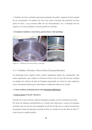 93
» Tambores de freio ovalizados apresentam pulsações do pedal e aspereza do freio quando
do seu acionamento. Os tambores de freio com muita ovalização não permitem um bom
ajuste do freio, o que ocasiona falha em seu funcionamento. Se a ovalização não for
superior a 0,2 mm no diâmetro o mesmo poderá ser utilizado.
» Exemplo de tambores com trincas, pontos duros e hot spottings:
Figura 74 - Tambores com stress térmico e mecânico
4. c » Cilindros, Válvulas, e Servo-Freios (Vacuum Boosters)
Na finalização desse capítulo vamos estudar rapidamente alguns dos componentes, não
menos importantes, que compõe os sistemas de freios, uma vez que são eles que auxiliam
na redução dos esforços da ação de frenagem propiciando aos freios de roda cumprirem
com a sua função primária que é interromper a rotação das rodas de um veículo.
» Vamos analisar preliminarmente uma Instalação Hidráulica:
» O Servo Freio (Vacuum Boosters)
O termo servo freio remonta a idéia de frenagem assistida, ou servo assistência aos freios.
No início da indústria automobilística os veículos não utilizavam o recurso da frenagem
assistida, uma vez que eles eram equipados com freios do tipo servo, os quais necessitavam
de pequenas forças de aplicação no pedal de freio em virtude do seu alto fator de freio C*,
como vimos no capítulo anterior.
 