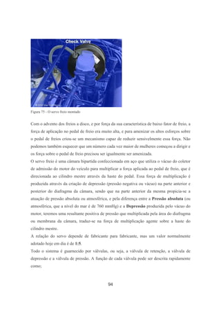 94
Figura 75 - O servo freio montado
Com o advento dos freios a disco, e por força da sua característica de baixo fator de freio, a
força de aplicação no pedal de freio era muito alta, e para amenizar os altos esforços sobre
o pedal de freios criou-se um mecanismo capaz de reduzir sensivelmente essa força. Não
podemos também esquecer que um número cada vez maior de mulheres começou a dirigir e
os força sobre o pedal de freio precisou ser igualmente ser amenizada.
O servo freio é uma câmara bipartida confeccionada em aço que utiliza o vácuo do coletor
de admissão do motor do veículo para multiplicar a força aplicada ao pedal de freio, que é
direcionada ao cilindro mestre através da haste do pedal. Essa força de multiplicação é
produzida através da criação de depressão (pressão negativa ou vácuo) na parte anterior e
posterior do diafragma da câmara, sendo que na parte anterior da mesma propicia-se a
atuação de pressão absoluta ou atmosférica, e pela diferença entre a Pressão absoluta (ou
atmosférica, que a nível do mar é de 760 mmHg) e a Depressão produzida pelo vácuo do
motor, teremos uma resultante positiva de pressão que multiplicada pela área do diafragma
ou membrana da câmara, traduz-se na força de multiplicação agente sobre a haste do
cilindro mestre.
A relação do servo depende de fabricante para fabricante, mas um valor normalmente
adotado hoje em dia é de 1:5.
Todo o sistema é guarnecido por válvulas, ou seja, a válvula de retenção, a válvula de
depressão e a válvula de pressão. A função de cada válvula pode ser descrita rapidamente
como;
 