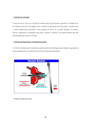 95
» Válvula de retenção:
É uma one-way valve (ou válvula de sentido único) cuja função é permitir a retirada do ar
da câmara através da sua ligação com o coletor de admissão do ar do motor, criando assim
o vácuo (depressão) necessário à boa atuação do servo. Se o motor desligar, ou mesmo
houver vazamento na mangueira que liga o coletor à válvula, é ela quem garante que não
haverá perda de vácuo no sistema.
» Válvula de depressão e Válvula de pressão:
A válvula de depressão é montada na parte anterior do diafragma para impedir a geração de
vácuo quando houver a abertura da válvula de pressão atmosférica.
O Servo Freio em corte
 