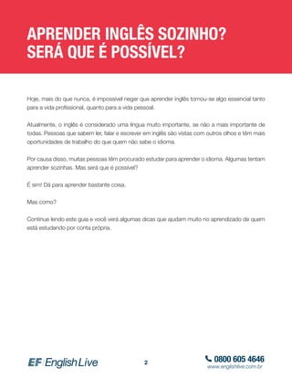 0800 605 4646
www.englishlive.com.br
2
APRENDER INGLÊS SOZINHO?
SERÁ QUE É POSSÍVEL?
Hoje, mais do que nunca, é impossível negar que aprender inglês tornou-se algo essencial tanto
para a vida profissional, quanto para a vida pessoal.
Atualmente, o inglês é considerado uma língua muito importante, se não a mais importante de
todas. Pessoas que sabem ler, falar e escrever em inglês são vistas com outros olhos e têm mais
oportunidades de trabalho do que quem não sabe o idioma.
Por causa disso, muitas pessoas têm procurado estudar para aprender o idioma. Algumas tentam
aprender sozinhas. Mas será que é possível?
É sim! Dá para aprender bastante coisa.
Mas como?
Continue lendo este guia e você verá algumas dicas que ajudam muito no aprendizado de quem
está estudando por conta própria.
 